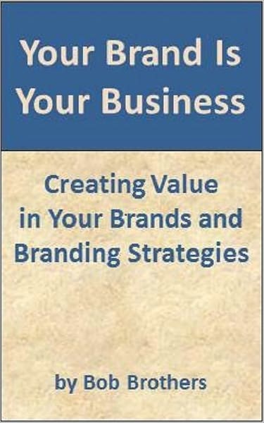 Your Brand Is Your Business: Creating Value in Your Brands and Branding Strategy