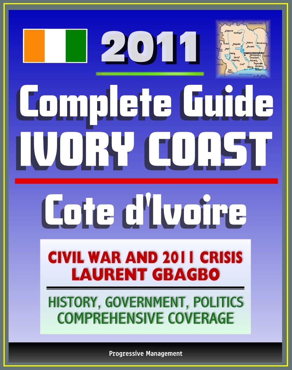 2011 Complete Guide to Ivory Coast (Cote d'Ivoire): Civil War and Crisis, Laurent Gbagbo, New Force Rebels, Ouattara, Yamoussoukro, Abidjan, History, Government, Politics - Authoritative Coverage