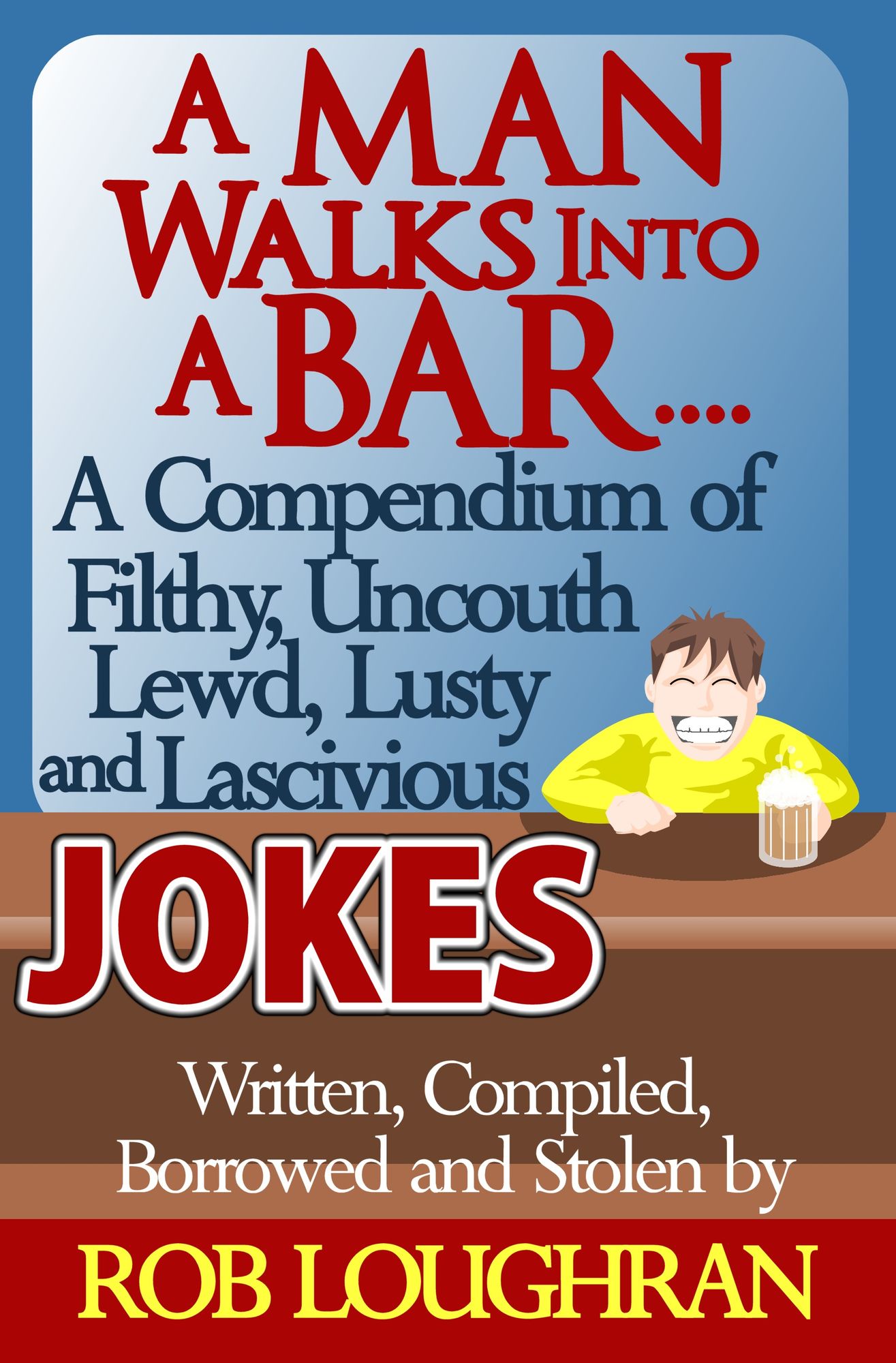 A Man Walks Into a Bar....A Compendium of Filthy, Uncouth, Lewd, Lusty and Lascivious Jokes. Written, Compiled. Borrowed and Stolen by Rob Loughran