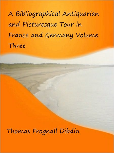 A Bibliographical Antiquarian and Picturesque Tour in France and Germany Volume Three