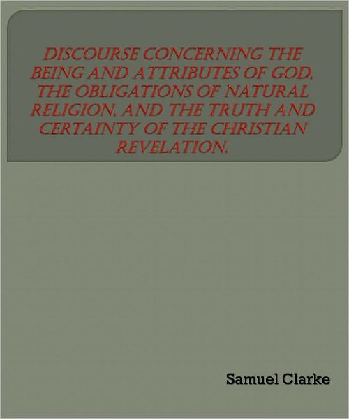 A Discourse Concerning the Being and Attributes of God, the Obligations of Natural Religion, and the Truth and Certainty of the Christian Revelation.