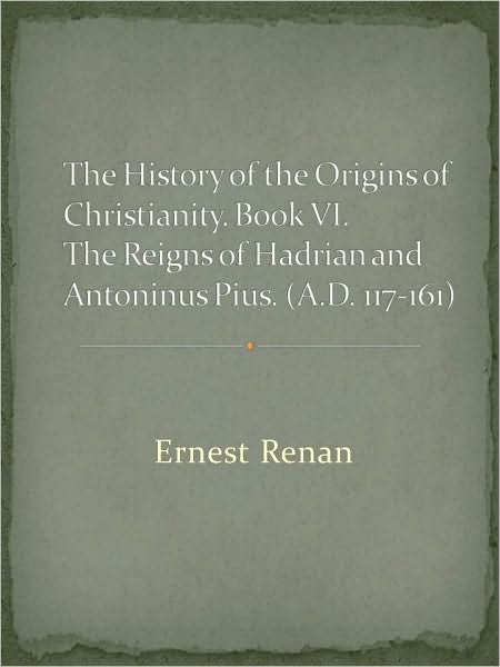 The History of the Origins of Christianity. Book VI. The Reigns of Hadrian and Antoninus Pius. (A.D. 117-161)