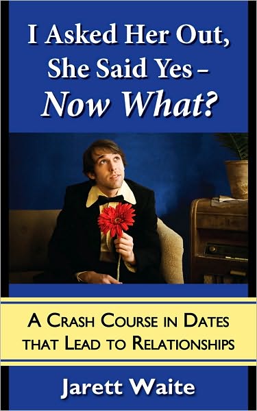 I Asked Her Out, She Said Yes - Now What? A Crash Course in Dates That Lead to Relationships