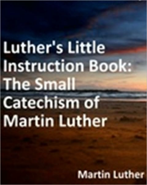 Luther's Little Instruction Book: The Small Catechism of Martin Luther/Translation by Robert E. Smith
