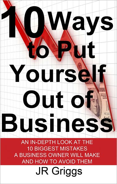 10 Ways to Put Yourself Out of Business: An In-Depth Look at the 10 Biggest Mistakes a Business Owner Will Make and How to Avoid Them