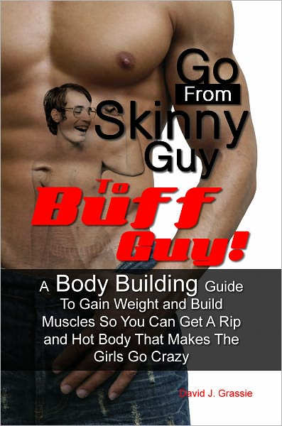 Go From Skinny Guy → To Buff Guy! A Body Building Guide To Gain Weight and Build Muscles So You Can Get A Rip and Hot Body That Makes The Girls Go Crazy
