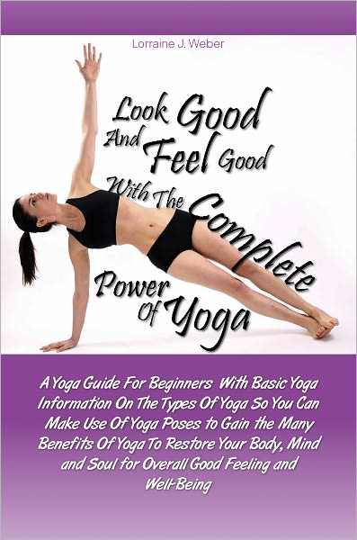 Look Good and Feel Good… with the Complete Power of Yoga! A Yoga Guide For Beginners With Basic Yoga Information On The Types Of Yoga So You Can Make Use Of Yoga Poses to Gain the Many Benefits Of Yoga To Restore Your Body, Mind and Soul for Overa