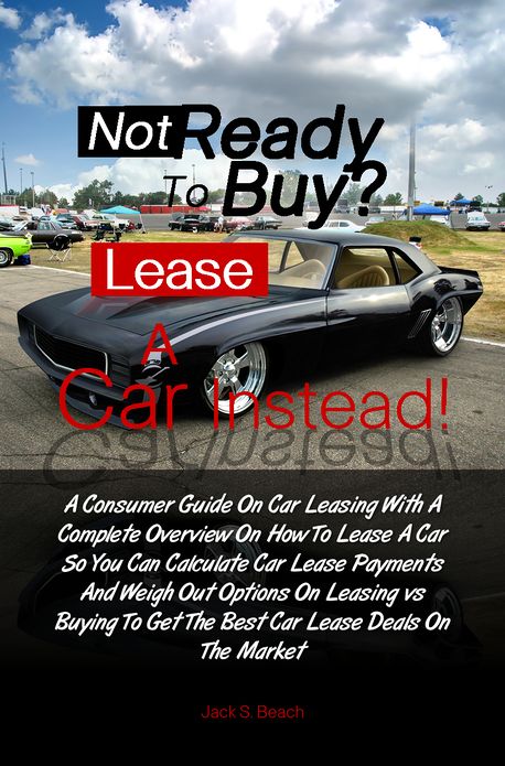 Not Ready To Buy?...Lease A Car Instead! A Consumer Guide On Car Leasing With A Complete Overview On How To Lease A Car So You Can Calculate Car Lease Payments And Weigh Out Options On Leasing vs. Buying To Get The Best Car Lease Deals On The Market