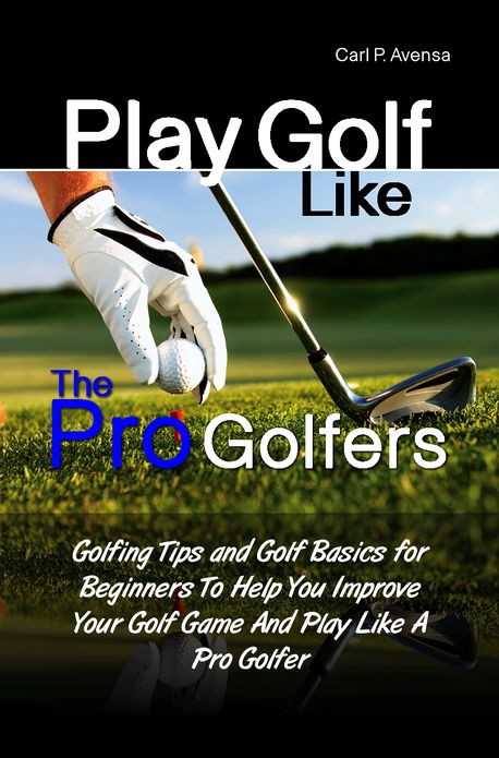 Play Golf Like the Pro Golfers: Golfing Tips and Golf Basics for Beginners To Help You Improve Your Golf Game And Play Like A Pro Golfer