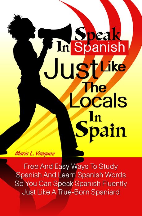 Speak in Spanish Just Like The Locals In Spain: Free And Easy Ways To Study Spanish And Learn Spanish Words So You Can Speak Spanish Fluently Just Like A True-Born Spaniard