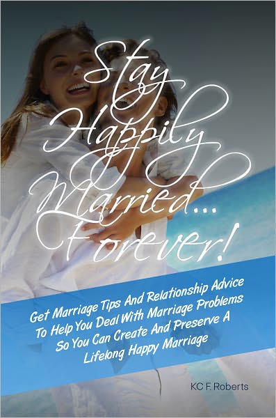 Stay Happily Married…Forever! Get Marriage Tips And Relationship Advice To Help You Deal With Marriage Problems So You Can Create And Preserve A Lifelong Happy Marriage