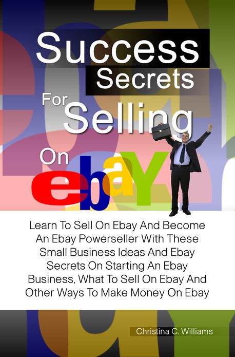 Success Secrets For Selling On eBay: Learn To Sell On Ebay And Become An Ebay Powerseller With These Small Business Ideas And Ebay Secrets On Starting An Ebay Business, What To Sell On Ebay And Other Ways To Make Money On Ebay