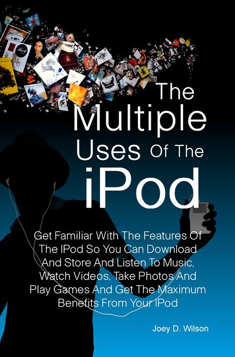 The Multiple Uses of the IPod: Get Familiar With The Features Of The IPod So You Can Download And Store And Listen To Music, Watch Videos, Take Photos And Play Games And Get The Maximum Benefits From Your IPod