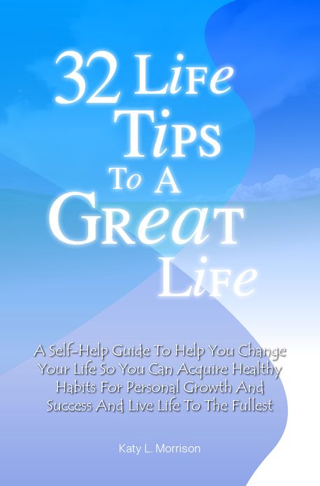 32 Life Tips To A Great Life: A Self-Help Guide To Help You Change Your Life So You Can Acquire Healthy Habits For Personal Growth And Success And Live Life To The Fullest