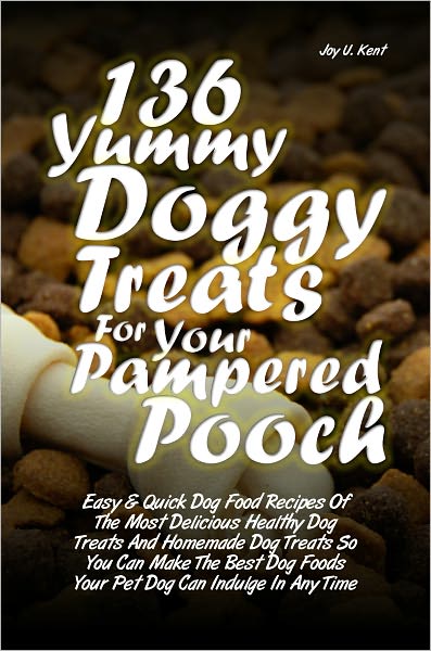 136 Yummy Doggy Treats For Your Pampered Pooch: Easy & Quick Dog Food Recipes Of The Most Delicious Healthy Dog Treats And Homemade Dog Treats So You Can Make The Best Dog Foods Your Pet Dog Can Indulge In Anytime