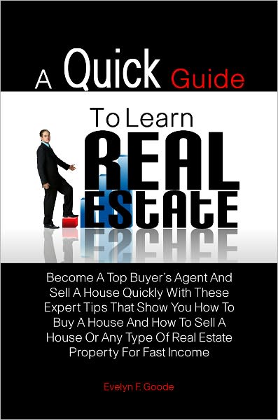 A Quick Guide To Learn Real Estate: Become A Top Buyer’s Agent And Sell A House Quickly With These Expert Tips That Show You How To Buy A House And How To Sell A House Or Any Type Of Real Estate Property For Fast Income