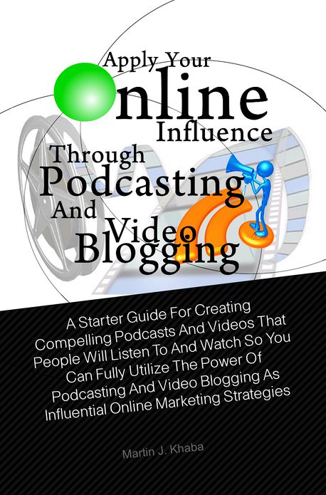 Apply Your Online Influence Through Podcasting and Video Blogging: A Starter Guide For Creating Compelling Podcasts And Videos That People Will Listen To And Watch So You Can Fully Utilize The Power Of Podcasting And Video Blogging As Influential Online M
