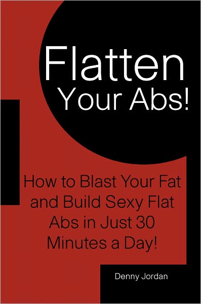 Flatten Your Abs! How to Blast Your Fat and Build Sexy Flat Abs in Just 30 Minutes a Day!