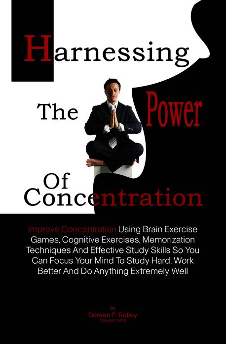 Harnessing The Power Of Concentration: Improve Concentration Using Brain Exercise Games, Cognitive Exercises, Memorization Techniques And Effective Study Skills So You Can Focus Your Mind To Study Hard, Work Better And Do Anything Extremely Well