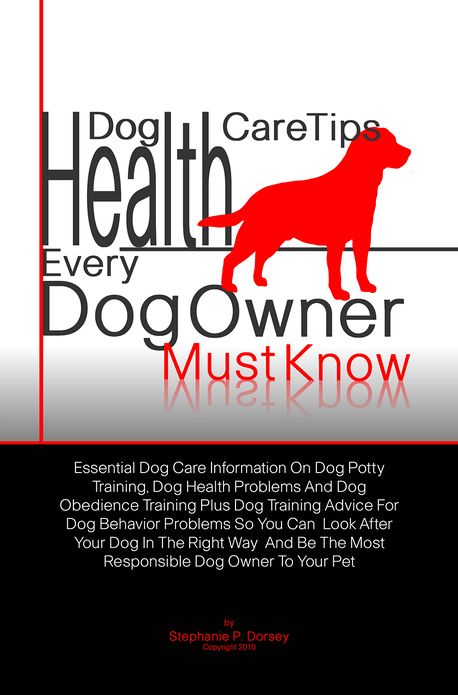 Dog Health Care Tips Every Dog Owner Must Know: Essential Dog Care Information On Dog Potty Training, Dog Health Problems And Dog Obedience Training Plus Dog Training Advice For Dog Behavior Problems So You Can Look After Your Dog In The Right Way And B