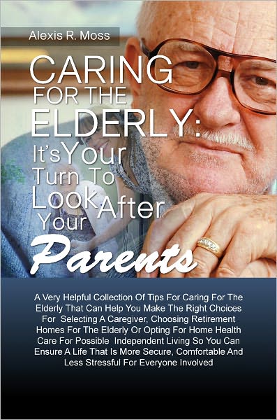 Caring For The Elderly: It’s Your Turn To Look After Your Parents A Very Helpful Collection Of Tips For Caring For The Elderly That Can Help You Make The Right Choices For Selecting A Caregiver, Choosing Retirement Homes For The Elderly Or Opti