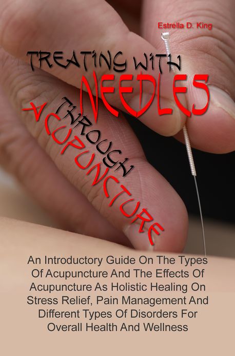 Treating With Needles through Acupuncture: An Introductory Guide On The Types Of Acupuncture And The Effects Of Acupuncture As Holistic Healing On Stress Relief, Pain Management And Different Types Of Disorders For Overall Health And Wellness