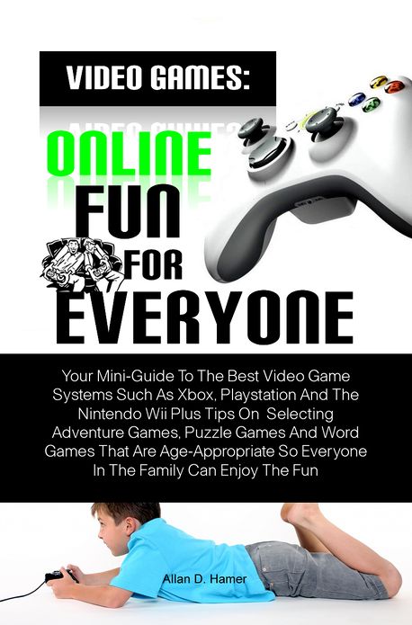 Video Games: Online Fun For Everyone: Your Mini-Guide To The Best Video Game Systems Such As Xbox, Playstation And The Nintendo Wii Plus Tips On Selecting Adventure Games, Puzzle Games And Word Games That Are Age-Appropriate So Everyone In The Family Can