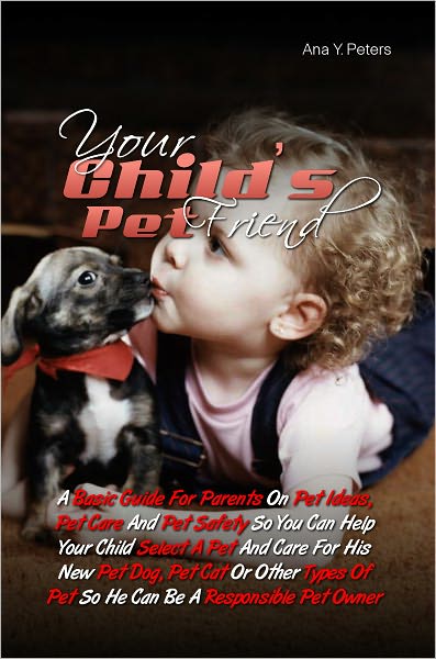 Your Child’s Pet Friend:A Basic Guide For Parents On Pet Ideas, Pet Care And Pet Safety So You Can Help Your Child Select A Pet And Care For His New Pet Dog, Pet Cat Or Other Types Of Pet So He Can Be A Responsible Pet Owner