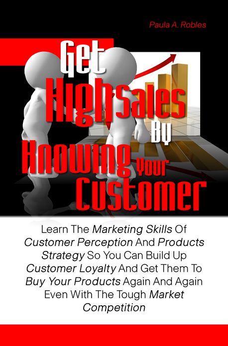 Get High Sales By Knowing Your Customer: Learn The Marketing Skills Of Customer Perception And Products Strategy So You Can Build Up Customer Loyalty And Get Them To Buy Your Products Again And Again Even With The Tough Market Competition