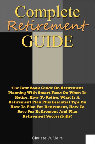 Complete Retirement Guide: The Best Book Guide On Retirement Planning With Smart Facts On When To Retire, How To Retire, What Is A Retirement Plan Plus Essential Tips On How To Plan For Retirement, How To Save For Retirement And Plan Retirement Successf
