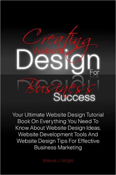 Creating Website Design For Business Success: Your Ultimate Website Design Tutorial Book On Everything You Need To Know About Website Design Ideas, Website Development Tools And Website Design Tips For Effective Business Marketing