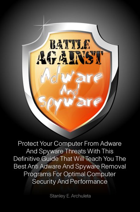 Battle Against Adware And Spyware: Protect Your Computer From Adware And Spyware Threats With This Definitive Guide That Will Teach You The Best Anti Adware And Spyware Removal Programs For Optimal Computer Security And Performance