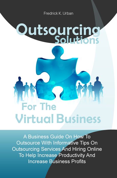 Outsourcing Solutions For The Virtual Business:A Business Guide On How To Outsource With Informative Tips On Outsourcing Services And Hiring Online To Help Increase Productivity And Increase Business Profits