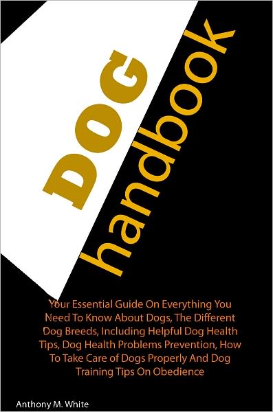 Dog Handbook: Your Essential Guide On Everything You Need To Know About Dogs, The Different Dog Breeds, Including Helpful Dog Health Tips, Dog Health Problems Prevention, How To Take Care of Dogs Properly And Dog Training Tips On Obedience