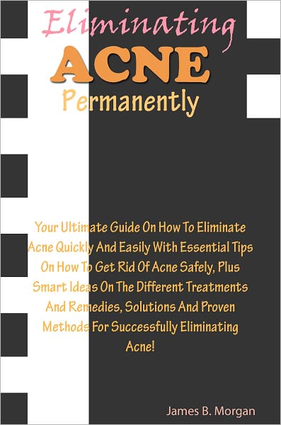 Eliminating Acne Permanently: Your Ultimate Guide On How To Eliminate Acne Quickly And Easily With Essential Tips On How To Get Rid Of Acne Safely, Plus Smart Ideas On The Different Treatments And Remedies, Solutions And Proven Methods For Successfully El