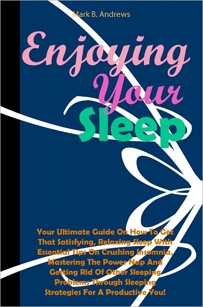 Enjoying Your Sleep: Your Ultimate Guide On How To Get That Satisfying, Relaxing Sleep With Essential Tips On Crushing Insomnia, Mastering The Power Nap And Getting Rid Of Other Sleeping Problems Through Sleeping Strategies For A Productive You!
