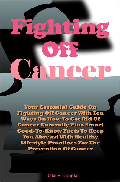 Fighting Off Cancer Naturally: Your Essential Guide On Fighting Off Cancer With Ten Ways On How To Get Rid Of Cancer Naturally Plus Smart Good-To-Know Facts To Keep You Abreast With Healthy Lifestyle Practices For The Prevention Of Cancer