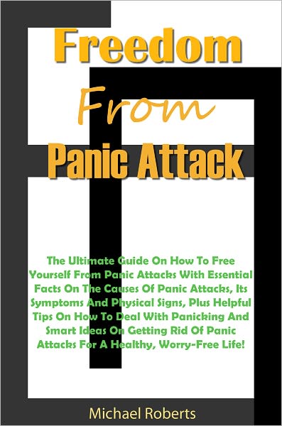 Freedom From Panic Attacks: The Ultimate Guide On How To Free Yourself From Panic Attacks With Essential Facts On The Causes Of Panic Attacks, Its Symptoms And Physical Signs, Plus Helpful Tips On How To Deal With Panicking And Smart Ideas On Getting Rid