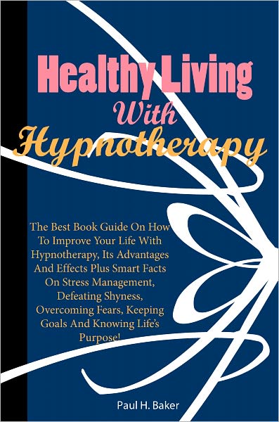 Healthy Living With Hypnotherapy: The Best Book Guide On How To Improve Your Life With Hypnotherapy, Its Advantages And Effects Plus Smart Facts On Stress Management, Defeating Shyness, Overcoming Fears, Keeping Goals And Knowing Life’s Purpose!