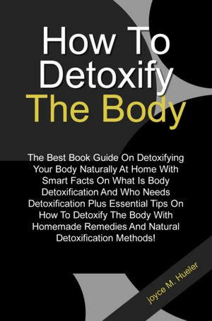 How To Detoxify The Body: The Best Book Guide On Detoxifying Your Body Naturally At Home With Smart Facts On What Is Body Detoxification And Who Needs Detoxification Plus Essential Tips On How To Detoxify The Body With Homemade Remedies And Natural Detoxi