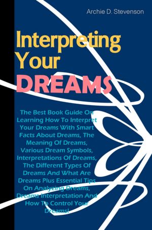 Interpreting Your Dreams: The Best Book Guide On Learning How To Interpret Your Dreams With Smart Facts About Dreams, The Meaning Of Dreams, Various Dream Symbols, Interpretations Of Dreams, The Different Types Of Dreams And What Are Dreams Plus Essential