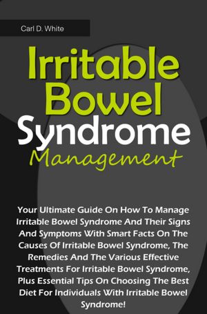Irritable Bowel Syndrome Management: Your Ultimate Guide On How To Manage Irritable Bowel Syndrome And Their Signs And Symptoms With Smart Facts On The Causes Of Irritable Bowel Syndrome, The Remedies And The Various Effective Treatments For Irritable Bow