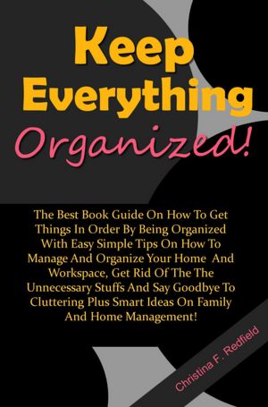 Keep Everything Organized: The Best Book Guide On How To Get Things In Order By Being Organized With Easy Simple Tips On How To Manage And Organize Your Home And Workspace, Get Rid Of The The Unnecessary Stuffs And Say Goodbye To Cluttering Plus Smart Ide