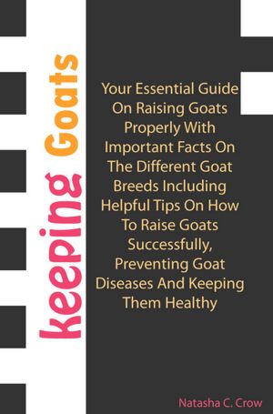 Keeping Goats: Your Essential Guide On Raising Goats Properly With Important Facts On The Different Goat Breeds Including Helpful Tips On How To Raise Goats Successfully, Preventing Goat Diseases And Keeping Them Healthy
