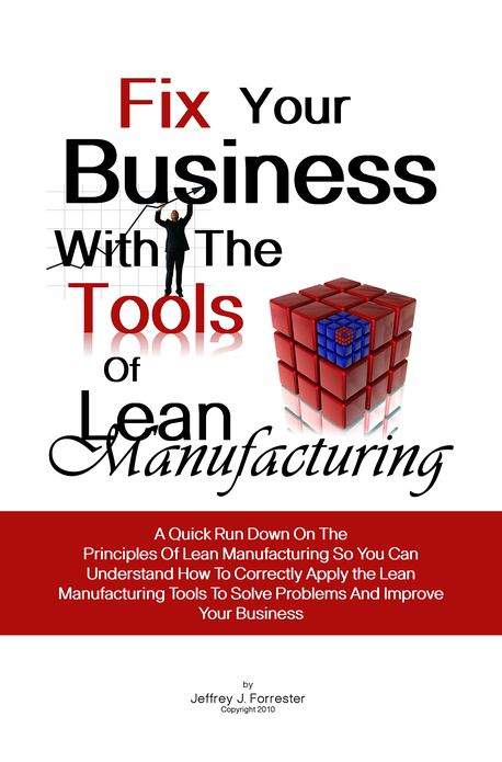 Fix Your Business With The Tools Of Lean Manufacturing: A Quick Run Down On The Principles Of Lean Manufacturing So You Can Understand How To Correctly Apply the Lean Manufacturing Tools To Solve Problems And Improve Your Business