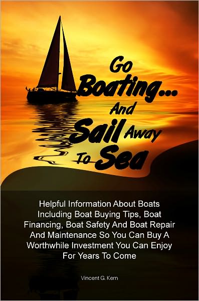 Go Boating… and Sail Away To Sea: Helpful Information About Boats Including Boat Buying Tips, Boat Financing, Boat Safety And Boat Repair And Maintenance So You Can Buy A Worthwhile Investment You Can Enjoy For Years To Come