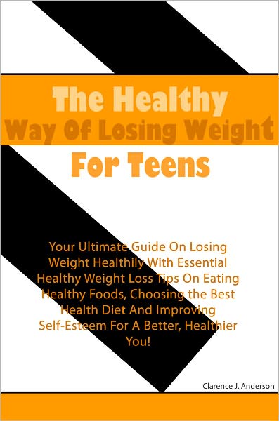 The Healthy Way Of Losing Weight For Teens: Your Ultimate Guide On Losing Weight Healthily With Essential Healthy Weight Loss Tips On Eating Healthy Foods, Choosing the Best Health Diet And Improving Self-Esteem For A Better, Healthier You
