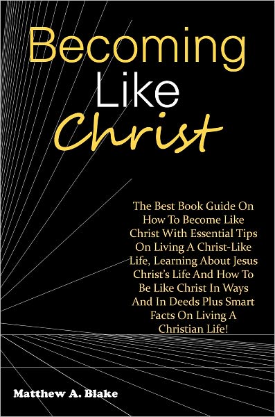 Becoming Like Christ: The Best Book Guide On How To Become Like Christ With Essential Tips On Living A Christ-Like Life, Learning About Jesus Christ’s Life And How To Be Like Christ In Ways And In Deeds Plus Smart Facts On Living A Christian Life!