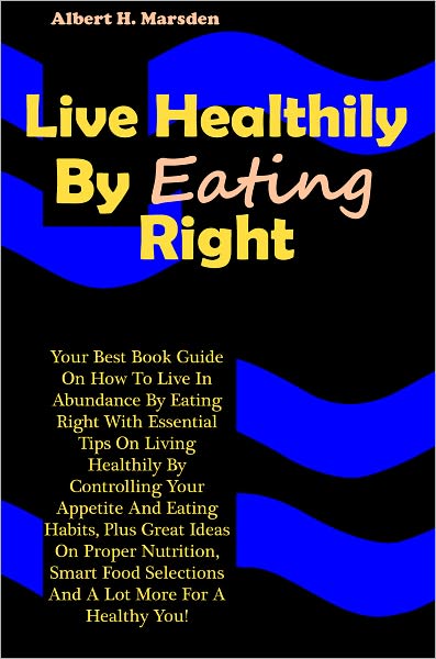 Live Healthily By Eating Right: Your Best Book Guide On How To Live In Abundance By Eating Right With Essential Tips On Living Healthily By Controlling Your Appetite And Eating Habits, Plus Great Ideas On Proper Nutrition, Smart Food Selections