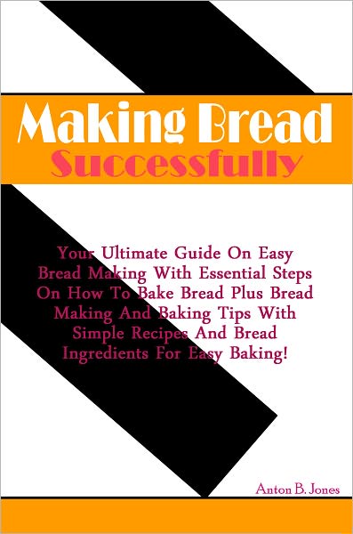 Making Bread Successfully: Your Ultimate Guide On Easy Bread Making And Essential Steps On How To Bake Bread With Bread Making and Baking Tips Plus Simple Recipes On Making Bread Dough With Bread Ingredients For Easy Baking!